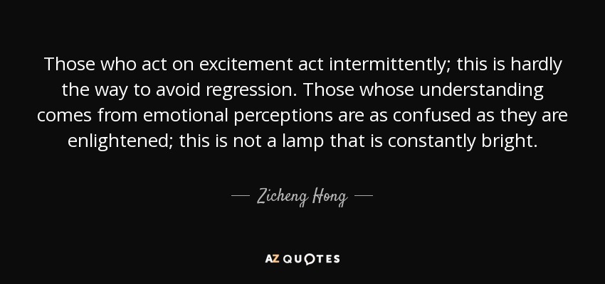 Those who act on excitement act intermittently; this is hardly the way to avoid regression. Those whose understanding comes from emotional perceptions are as confused as they are enlightened; this is not a lamp that is constantly bright. - Zicheng Hong