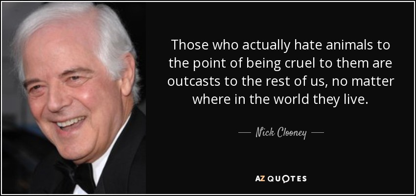 Those who actually hate animals to the point of being cruel to them are outcasts to the rest of us, no matter where in the world they live. - Nick Clooney