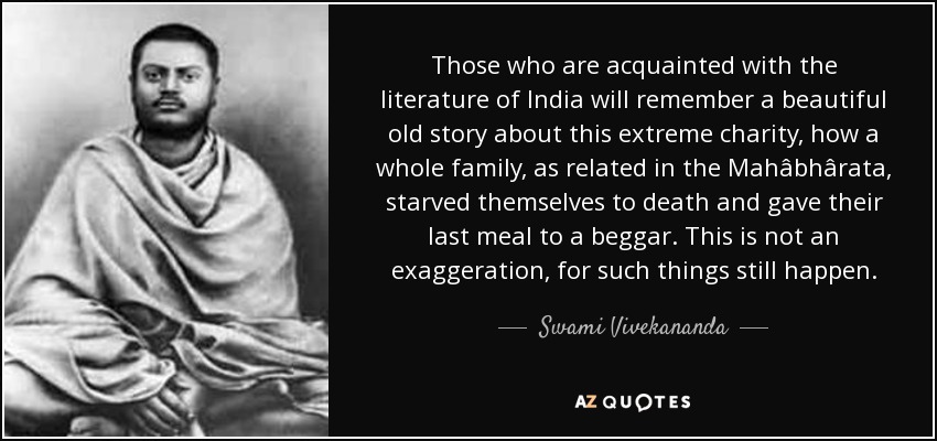 Those who are acquainted with the literature of India will remember a beautiful old story about this extreme charity, how a whole family, as related in the Mahâbhârata, starved themselves to death and gave their last meal to a beggar. This is not an exaggeration, for such things still happen. - Swami Vivekananda