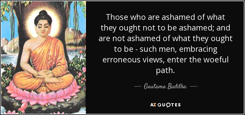 Those who are ashamed of what they ought not to be ashamed; and are not ashamed of what they ought to be - such men, embracing erroneous views, enter the woeful path. - Gautama Buddha