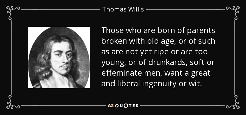 Those who are born of parents broken with old age, or of such as are not yet ripe or are too young, or of drunkards, soft or effeminate men, want a great and liberal ingenuity or wit. - Thomas Willis