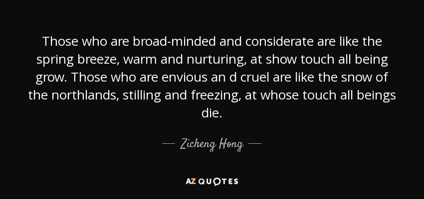 Those who are broad-minded and considerate are like the spring breeze, warm and nurturing, at show touch all being grow. Those who are envious an d cruel are like the snow of the northlands, stilling and freezing, at whose touch all beings die. - Zicheng Hong