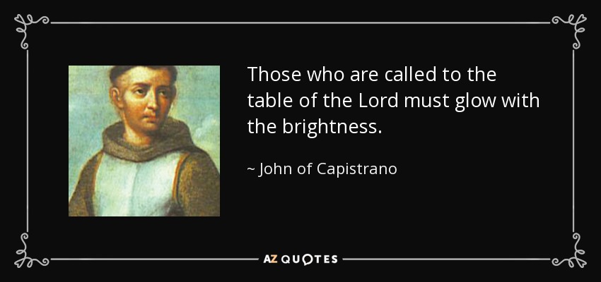 Those who are called to the table of the Lord must glow with the brightness. - John of Capistrano