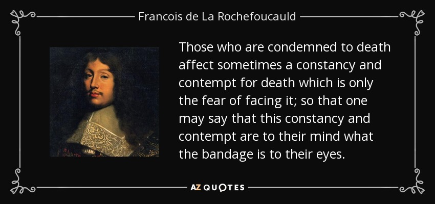 Those who are condemned to death affect sometimes a constancy and contempt for death which is only the fear of facing it; so that one may say that this constancy and contempt are to their mind what the bandage is to their eyes. - Francois de La Rochefoucauld