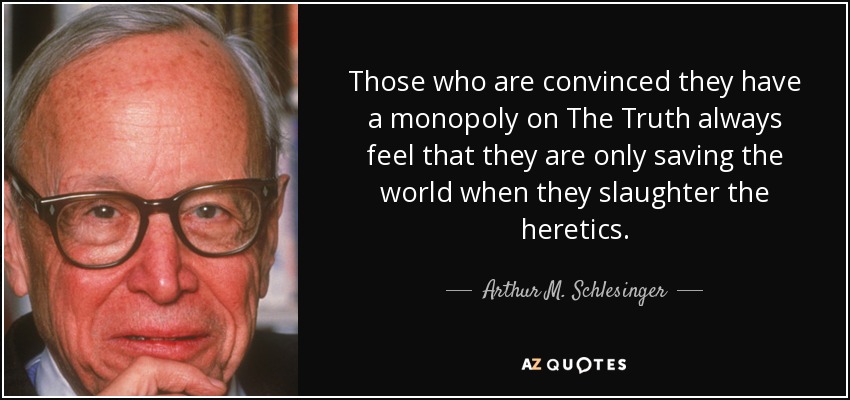 Those who are convinced they have a monopoly on The Truth always feel that they are only saving the world when they slaughter the heretics. - Arthur M. Schlesinger, Jr.