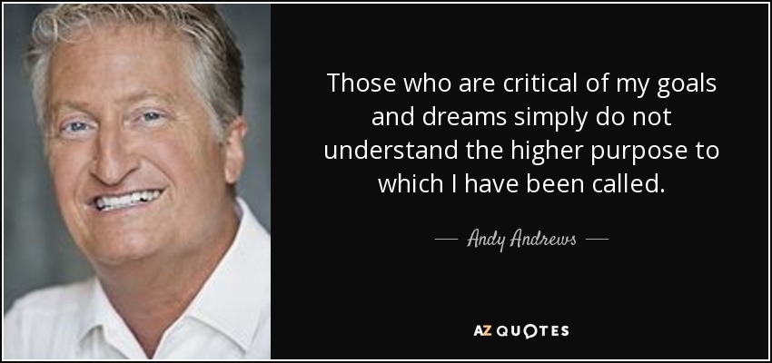 Those who are critical of my goals and dreams simply do not understand the higher purpose to which I have been called. - Andy Andrews
