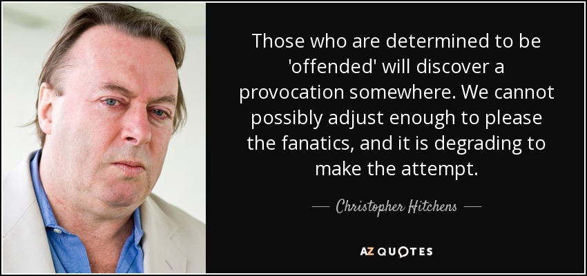Those who are determined to be 'offended' will discover a provocation somewhere. We cannot possibly adjust enough to please the fanatics, and it is degrading to make the attempt. - Christopher Hitchens