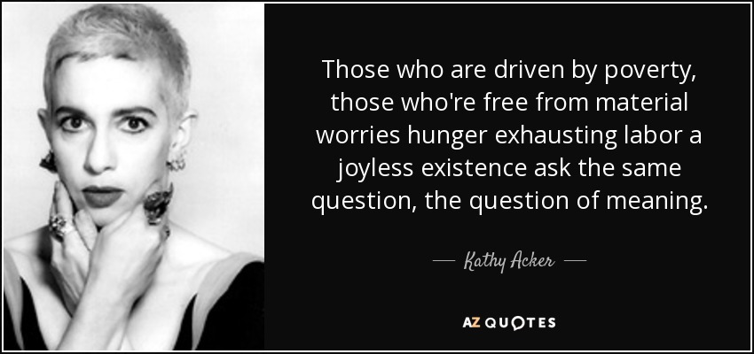 Those who are driven by poverty, those who're free from material worries hunger exhausting labor a joyless existence ask the same question, the question of meaning. - Kathy Acker