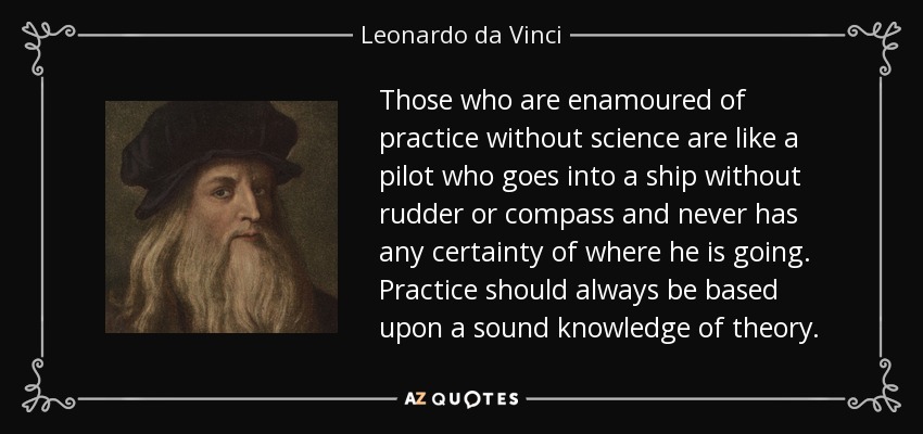 Those who are enamoured of practice without science are like a pilot who goes into a ship without rudder or compass and never has any certainty of where he is going. Practice should always be based upon a sound knowledge of theory. - Leonardo da Vinci