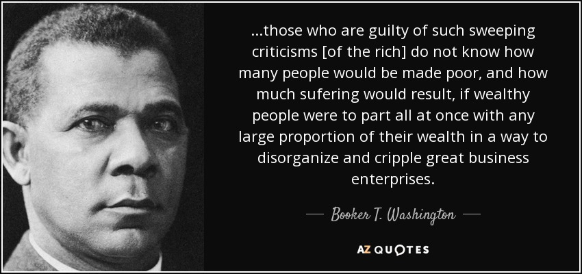 ...those who are guilty of such sweeping criticisms [of the rich] do not know how many people would be made poor, and how much sufering would result, if wealthy people were to part all at once with any large proportion of their wealth in a way to disorganize and cripple great business enterprises. - Booker T. Washington