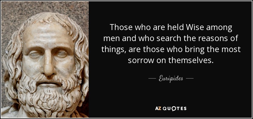 Those who are held Wise among men and who search the reasons of things, are those who bring the most sorrow on themselves. - Euripides