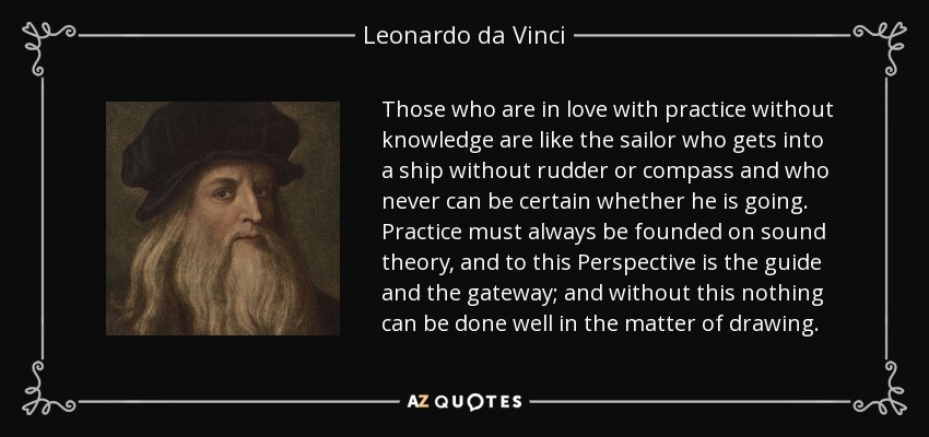 Those who are in love with practice without knowledge are like the sailor who gets into a ship without rudder or compass and who never can be certain whether he is going. Practice must always be founded on sound theory, and to this Perspective is the guide and the gateway; and without this nothing can be done well in the matter of drawing. - Leonardo da Vinci