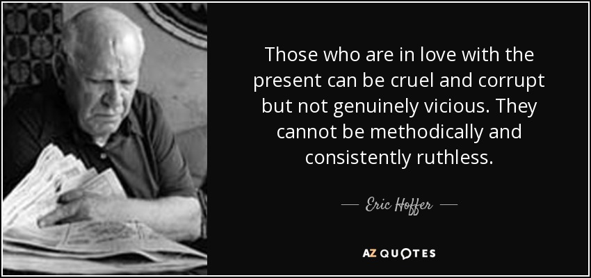 Those who are in love with the present can be cruel and corrupt but not genuinely vicious. They cannot be methodically and consistently ruthless. - Eric Hoffer