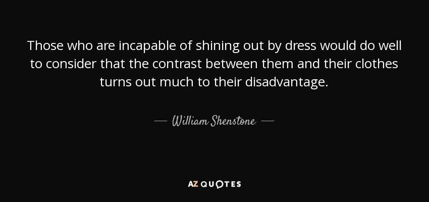 Those who are incapable of shining out by dress would do well to consider that the contrast between them and their clothes turns out much to their disadvantage. - William Shenstone