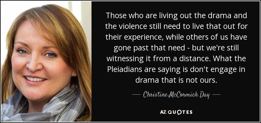 Those who are living out the drama and the violence still need to live that out for their experience, while others of us have gone past that need - but we're still witnessing it from a distance. What the Pleiadians are saying is don't engage in drama that is not ours. - Christine McCormick Day