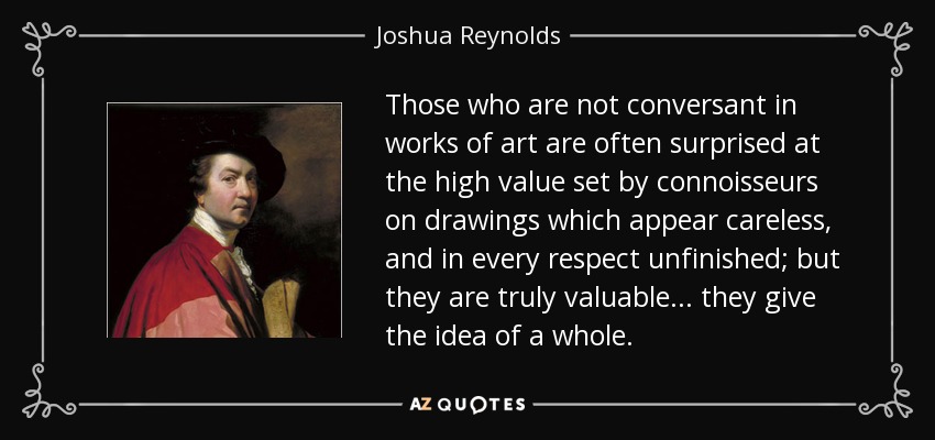 Those who are not conversant in works of art are often surprised at the high value set by connoisseurs on drawings which appear careless, and in every respect unfinished; but they are truly valuable... they give the idea of a whole. - Joshua Reynolds