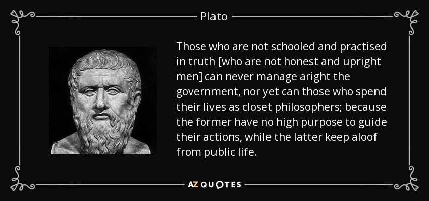 Those who are not schooled and practised in truth [who are not honest and upright men] can never manage aright the government, nor yet can those who spend their lives as closet philosophers; because the former have no high purpose to guide their actions, while the latter keep aloof from public life. - Plato