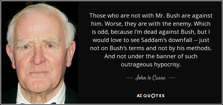 Those who are not with Mr. Bush are against him. Worse, they are with the enemy. Which is odd, because I'm dead against Bush, but I would love to see Saddam's downfall -- just not on Bush's terms and not by his methods. And not under the banner of such outrageous hypocrisy. - John le Carre