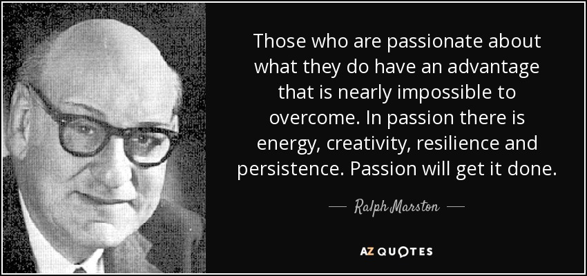 Those who are passionate about what they do have an advantage that is nearly impossible to overcome. In passion there is energy, creativity, resilience and persistence. Passion will get it done. - Ralph Marston