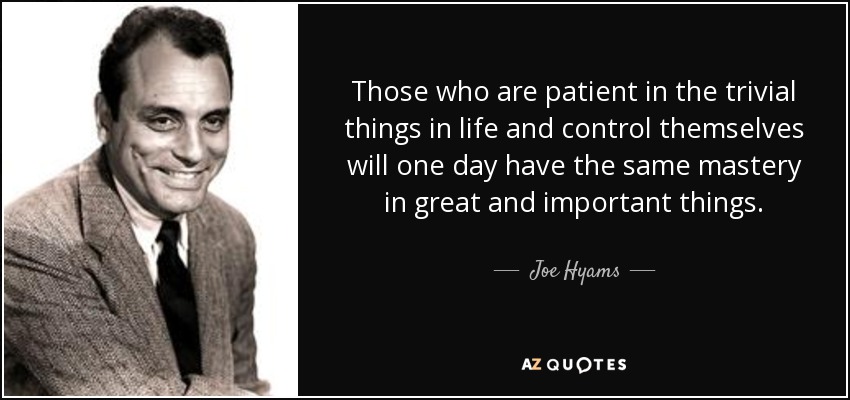 Those who are patient in the trivial things in life and control themselves will one day have the same mastery in great and important things. - Joe Hyams