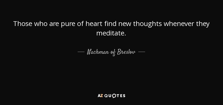 Those who are pure of heart find new thoughts whenever they meditate. - Nachman of Breslov