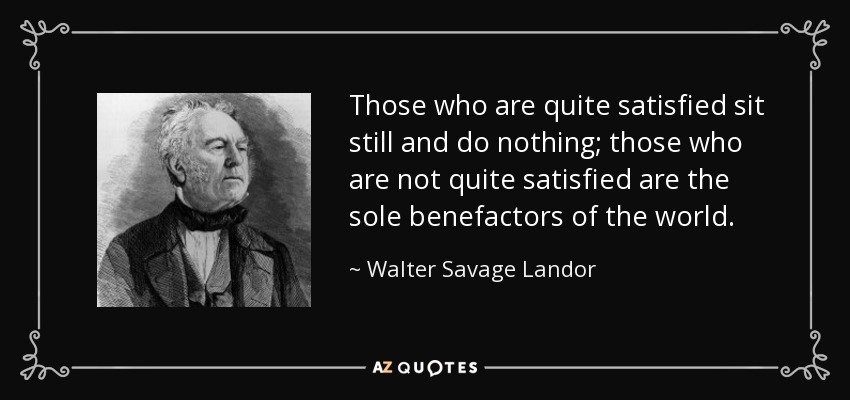 Those who are quite satisfied sit still and do nothing; those who are not quite satisfied are the sole benefactors of the world. - Walter Savage Landor