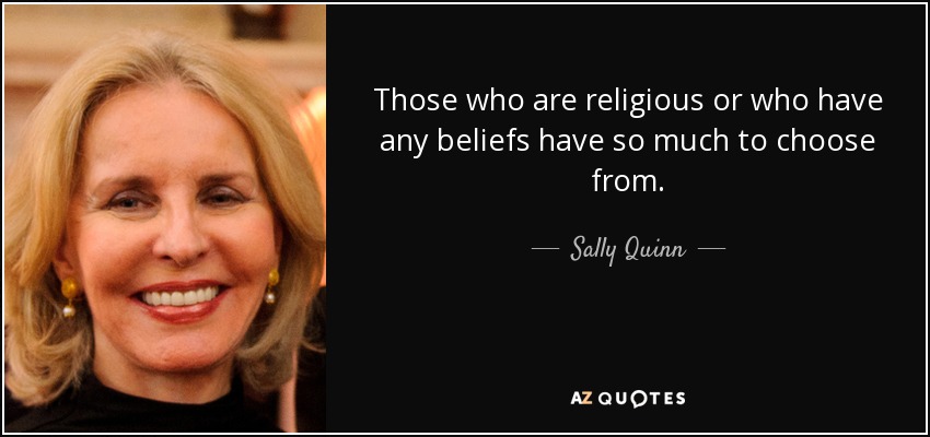Those who are religious or who have any beliefs have so much to choose from. - Sally Quinn