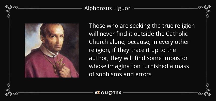 Those who are seeking the true religion will never find it outside the Catholic Church alone, because, in every other religion, if they trace it up to the author, they will find some impostor whose imagination furnished a mass of sophisms and errors - Alphonsus Liguori