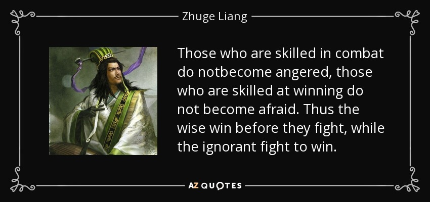 Those who are skilled in combat do notbecome angered, those who are skilled at winning do not become afraid. Thus the wise win before they fight, while the ignorant fight to win. - Zhuge Liang
