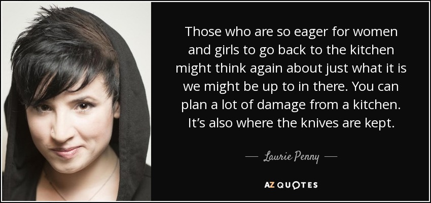 Those who are so eager for women and girls to go back to the kitchen might think again about just what it is we might be up to in there. You can plan a lot of damage from a kitchen. It’s also where the knives are kept. - Laurie Penny