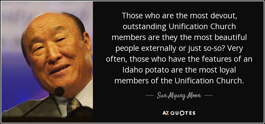 Those who are the most devout, outstanding Unification Church members are they the most beautiful people externally or just so-so? Very often, those who have the features of an Idaho potato are the most loyal members of the Unification Church. - Sun Myung Moon