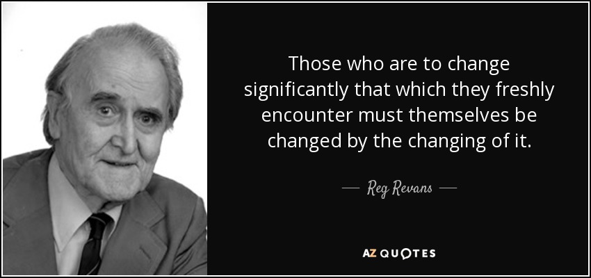 Those who are to change significantly that which they freshly encounter must themselves be changed by the changing of it. - Reg Revans