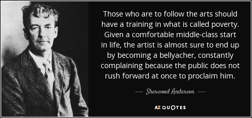 Those who are to follow the arts should have a training in what is called poverty. Given a comfortable middle-class start in life, the artist is almost sure to end up by becoming a bellyacher, constantly complaining because the public does not rush forward at once to proclaim him. - Sherwood Anderson