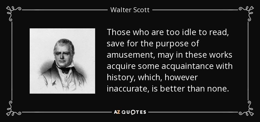 Those who are too idle to read, save for the purpose of amusement, may in these works acquire some acquaintance with history, which, however inaccurate, is better than none. - Walter Scott