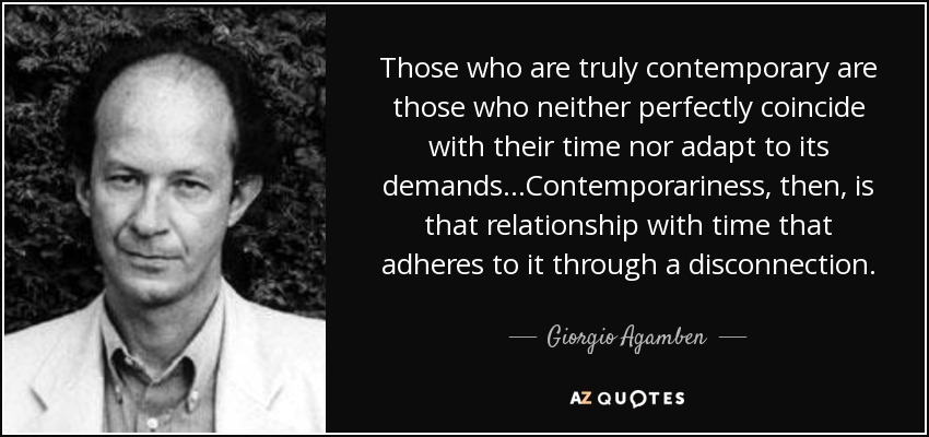 Those who are truly contemporary are those who neither perfectly coincide with their time nor adapt to its demands...Contemporariness, then, is that relationship with time that adheres to it through a disconnection. - Giorgio Agamben