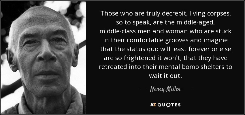 Those who are truly decrepit, living corpses, so to speak, are the middle-aged, middle-class men and woman who are stuck in their comfortable grooves and imagine that the status quo will least forever or else are so frightened it won't, that they have retreated into their mental bomb shelters to wait it out. - Henry Miller