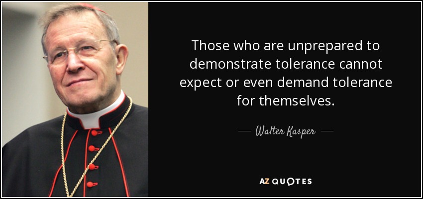 Those who are unprepared to demonstrate tolerance cannot expect or even demand tolerance for themselves. - Walter Kasper