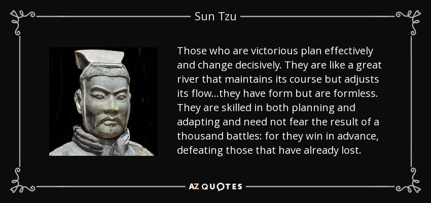 Those who are victorious plan effectively and change decisively. They are like a great river that maintains its course but adjusts its flow...they have form but are formless. They are skilled in both planning and adapting and need not fear the result of a thousand battles: for they win in advance, defeating those that have already lost. - Sun Tzu