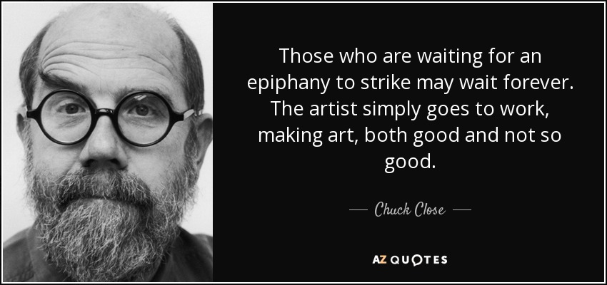 Those who are waiting for an epiphany to strike may wait forever. The artist simply goes to work, making art, both good and not so good. - Chuck Close