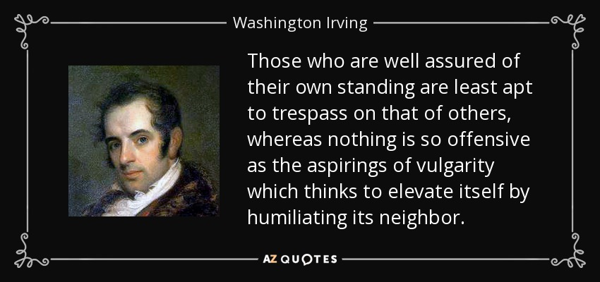 Those who are well assured of their own standing are least apt to trespass on that of others, whereas nothing is so offensive as the aspirings of vulgarity which thinks to elevate itself by humiliating its neighbor. - Washington Irving