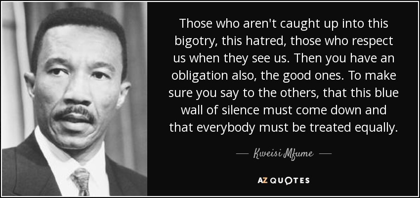 Those who aren't caught up into this bigotry, this hatred, those who respect us when they see us. Then you have an obligation also, the good ones. To make sure you say to the others, that this blue wall of silence must come down and that everybody must be treated equally. - Kweisi Mfume