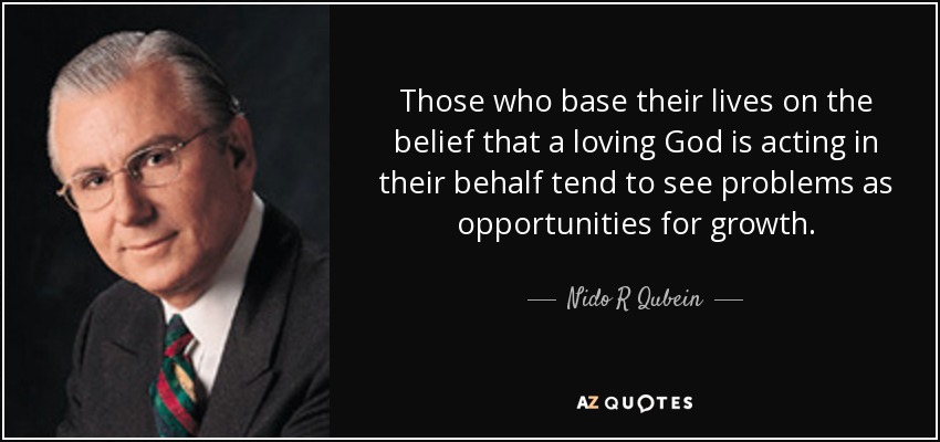 Those who base their lives on the belief that a loving God is acting in their behalf tend to see problems as opportunities for growth. - Nido R Qubein