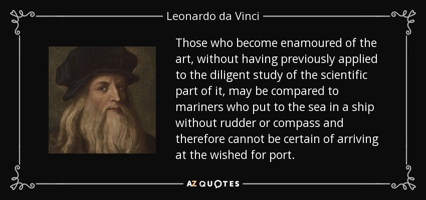 Those who become enamoured of the art, without having previously applied to the diligent study of the scientific part of it, may be compared to mariners who put to the sea in a ship without rudder or compass and therefore cannot be certain of arriving at the wished for port. - Leonardo da Vinci