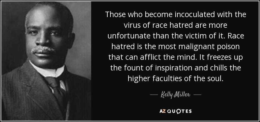 Those who become incoculated with the virus of race hatred are more unfortunate than the victim of it. Race hatred is the most malignant poison that can afflict the mind. It freezes up the fount of inspiration and chills the higher faculties of the soul. - Kelly Miller