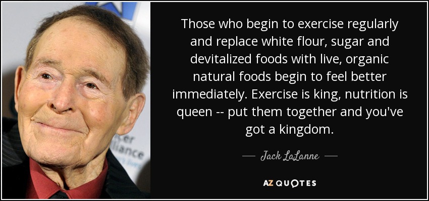 Those who begin to exercise regularly and replace white flour, sugar and devitalized foods with live, organic natural foods begin to feel better immediately. Exercise is king, nutrition is queen -- put them together and you've got a kingdom. - Jack LaLanne