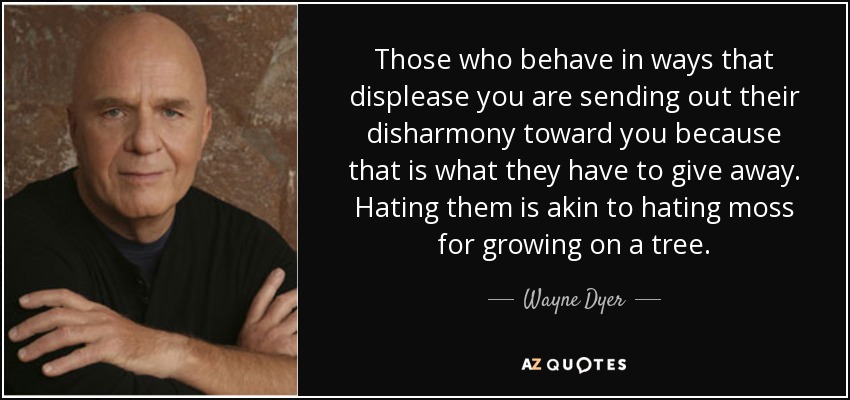 Those who behave in ways that displease you are sending out their disharmony toward you because that is what they have to give away. Hating them is akin to hating moss for growing on a tree. - Wayne Dyer