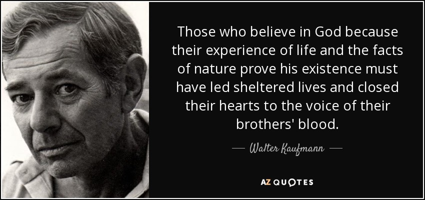 Those who believe in God because their experience of life and the facts of nature prove his existence must have led sheltered lives and closed their hearts to the voice of their brothers' blood. - Walter Kaufmann