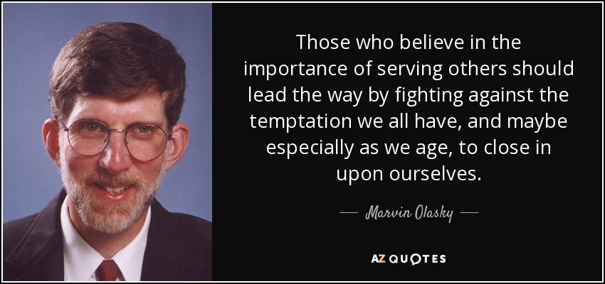 Those who believe in the importance of serving others should lead the way by fighting against the temptation we all have, and maybe especially as we age, to close in upon ourselves. - Marvin Olasky