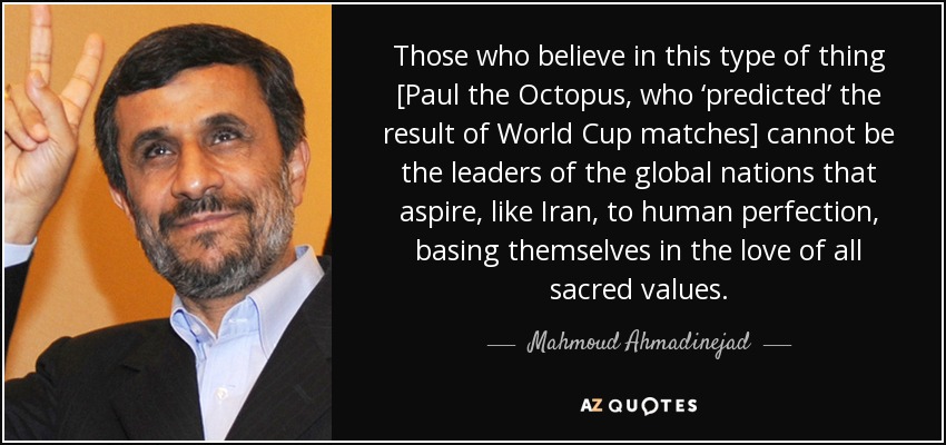 Those who believe in this type of thing [Paul the Octopus, who ‘predicted’ the result of World Cup matches] cannot be the leaders of the global nations that aspire, like Iran, to human perfection, basing themselves in the love of all sacred values. - Mahmoud Ahmadinejad