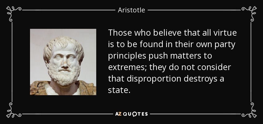 Those who believe that all virtue is to be found in their own party principles push matters to extremes; they do not consider that disproportion destroys a state. - Aristotle